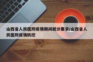 山西省人民医院疫情期间就诊要求/山西省人民医院疫情防控