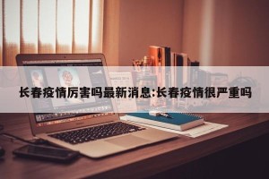 长春疫情厉害吗最新消息:长春疫情很严重吗