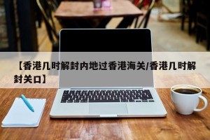 【香港几时解封内地过香港海关/香港几时解封关口】