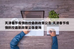 天津春节疫情防控最新政策公告:天津春节疫情防控最新政策公告查询
