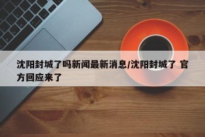 沈阳封城了吗新闻最新消息/沈阳封城了 官方回应来了