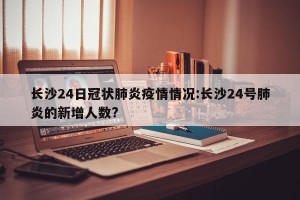 长沙24日冠状肺炎疫情情况:长沙24号肺炎的新增人数?