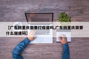 【广东回重庆需要打疫苗吗,广东回重庆需要什么健康码】
