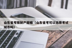 山东省考限制户籍嘛（山东省考可以选择考试城市吗）