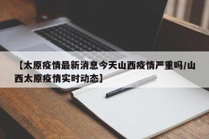 【太原疫情最新消息今天山西疫情严重吗/山西太原疫情实时动态】