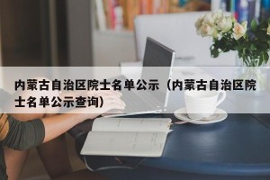 内蒙古自治区院士名单公示（内蒙古自治区院士名单公示查询）