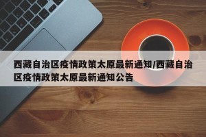 西藏自治区疫情政策太原最新通知/西藏自治区疫情政策太原最新通知公告