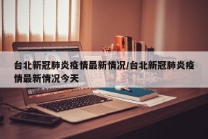 台北新冠肺炎疫情最新情况/台北新冠肺炎疫情最新情况今天