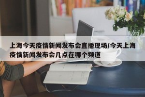 上海今天疫情新闻发布会直播现场/今天上海疫情新闻发布会几点在哪个频道