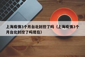 上海疫情3个月台北封控了吗（上海疫情3个月台北封控了吗现在）