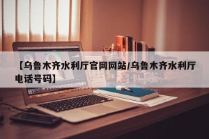 【乌鲁木齐水利厅官网网站/乌鲁木齐水利厅电话号码】
