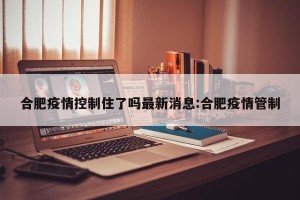合肥疫情控制住了吗最新消息:合肥疫情管制