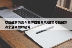 疫情最新消息今天济南市天气/济南疫情最新消息全网指数趋势