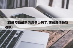 【西藏疫情最新消息多少例了/西藏疫情最新通报】