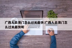 广西人去澳门怎么过关最快:广西人去澳门怎么过关最快呢