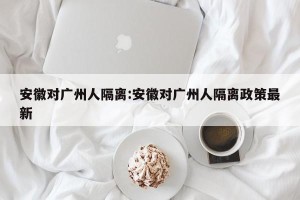 安徽对广州人隔离:安徽对广州人隔离政策最新