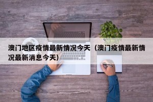 澳门地区疫情最新情况今天（澳门疫情最新情况最新消息今天）