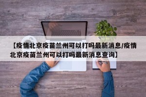 【疫情北京疫苗兰州可以打吗最新消息/疫情北京疫苗兰州可以打吗最新消息查询】