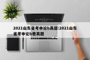 2021山东省考申论b真题:2021山东省考申论b卷真题