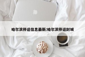 哈尔滨停运信息最新:哈尔滨停运封城