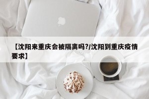 【沈阳来重庆会被隔离吗?/沈阳到重庆疫情要求】