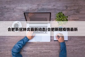 合肥新冠肺炎最新动态/合肥新冠疫情最新