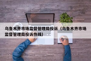 乌鲁木齐市场监督管理局投诉（乌鲁木齐市场监督管理局投诉热线）