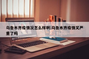 乌鲁木齐疫情况怎么样啊:乌鲁木齐疫情又严重了吗