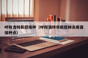 呼和浩特新冠接种（呼和浩特市新冠肺炎疫苗接种点）