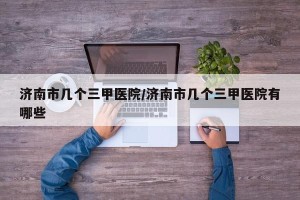 济南市几个三甲医院/济南市几个三甲医院有哪些