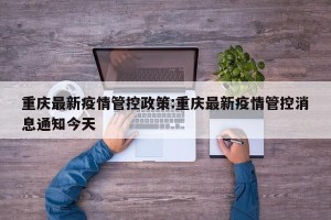 重庆最新疫情管控政策:重庆最新疫情管控消息通知今天