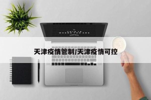 天津疫情管制/天津疫情可控