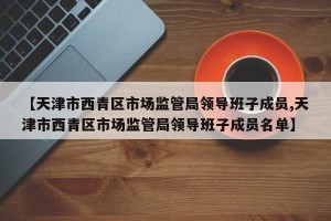 【天津市西青区市场监管局领导班子成员,天津市西青区市场监管局领导班子成员名单】