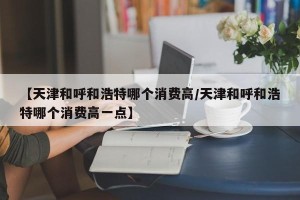 【天津和呼和浩特哪个消费高/天津和呼和浩特哪个消费高一点】