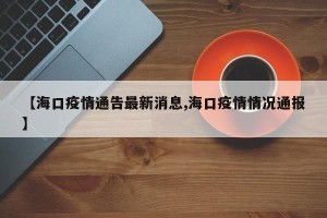 【海口疫情通告最新消息,海口疫情情况通报】