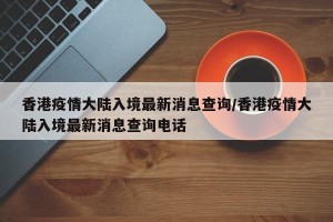 香港疫情大陆入境最新消息查询/香港疫情大陆入境最新消息查询电话