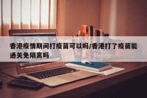 香港疫情期间打疫苗可以吗/香港打了疫苗能通关免隔离吗