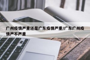 广州疫情严重还是广东疫情严重/广东广州疫情严不严重