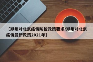 【郑州对北京疫情防控政策要求/郑州对北京疫情最新政策2021年】