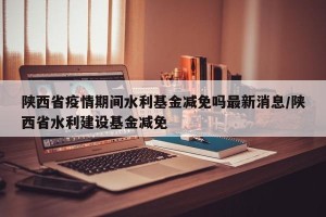 陕西省疫情期间水利基金减免吗最新消息/陕西省水利建设基金减免