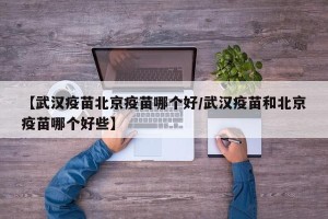 【武汉疫苗北京疫苗哪个好/武汉疫苗和北京疫苗哪个好些】