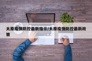 太原疫情防控最新指示/太原疫情防控最新政策