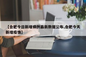 【合肥今日新增病例最新数据公布,合肥今天新增疫情】