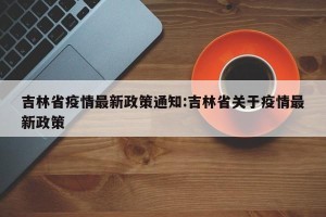 吉林省疫情最新政策通知:吉林省关于疫情最新政策