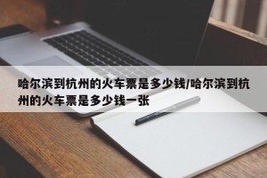 哈尔滨到杭州的火车票是多少钱/哈尔滨到杭州的火车票是多少钱一张