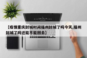 【疫情重庆封城时间福州封城了吗今天,福州封城了吗还能不能回去】