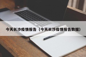 今天长沙疫情报告（今天长沙疫情报告数据）