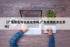 【广东现在可以去北京吗,广东疫情能去北京吗】