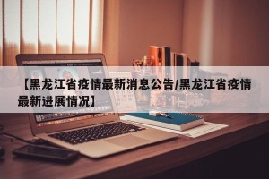【黑龙江省疫情最新消息公告/黑龙江省疫情最新进展情况】