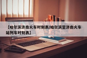 【哈尔滨济南火车时刻表/哈尔滨至济南火车站列车时刻表】